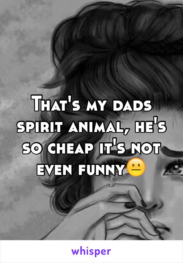 That's my dads spirit animal, he's so cheap it's not even funny😐