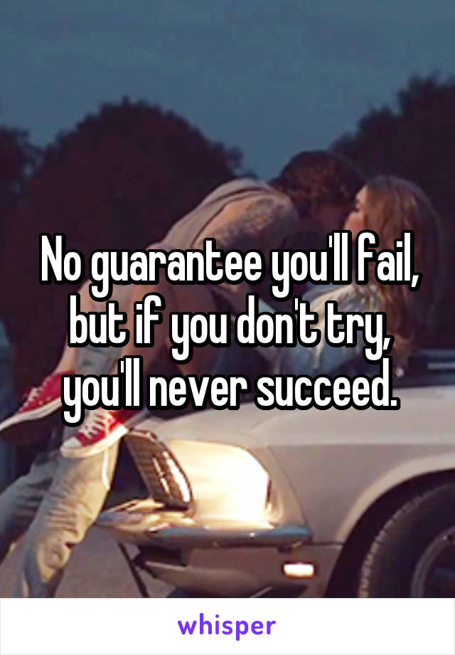 No guarantee you'll fail, but if you don't try, you'll never succeed.