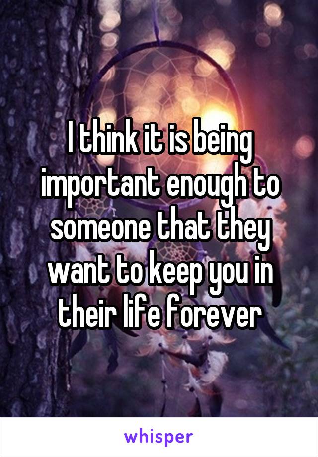 I think it is being important enough to someone that they want to keep you in their life forever