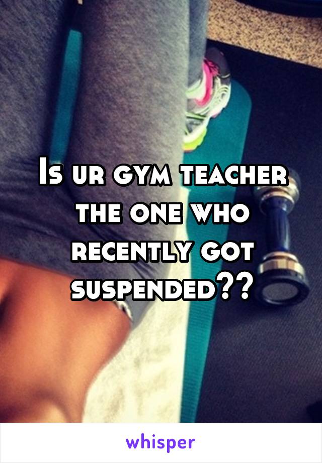 Is ur gym teacher the one who recently got suspended??