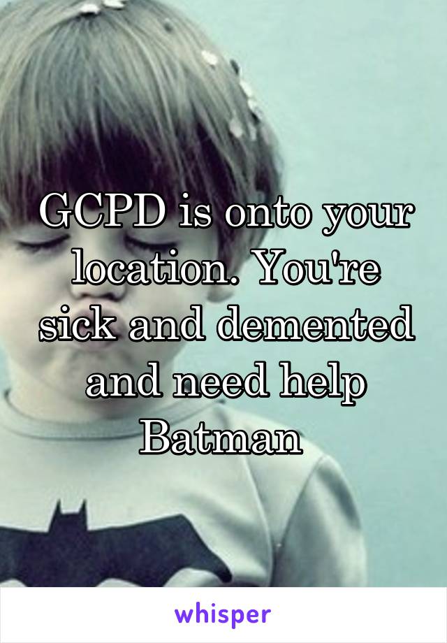 GCPD is onto your location. You're sick and demented and need help
Batman 