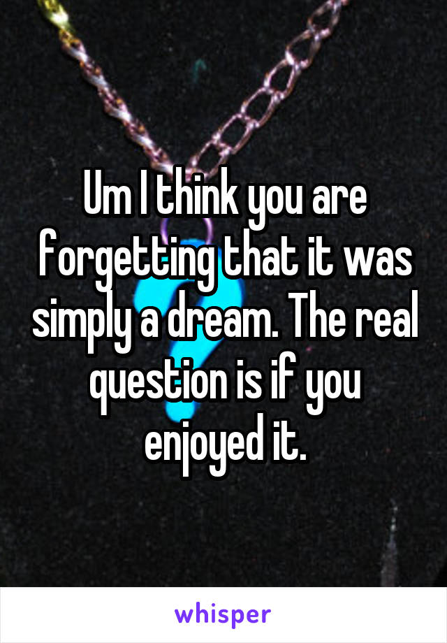 Um I think you are forgetting that it was simply a dream. The real question is if you enjoyed it.