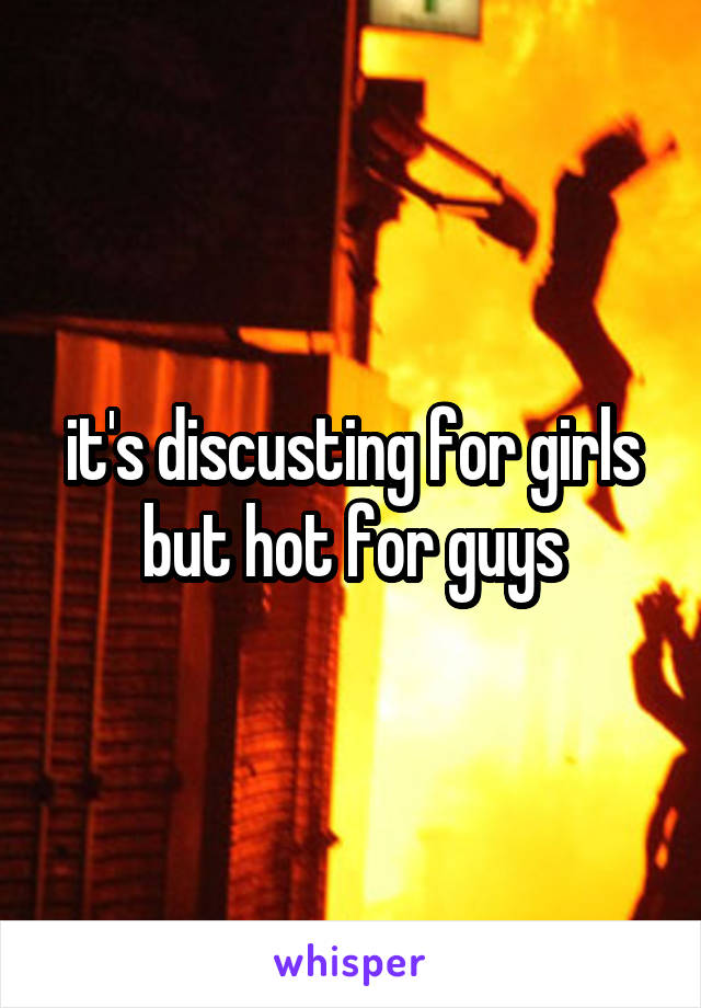 it's discusting for girls but hot for guys