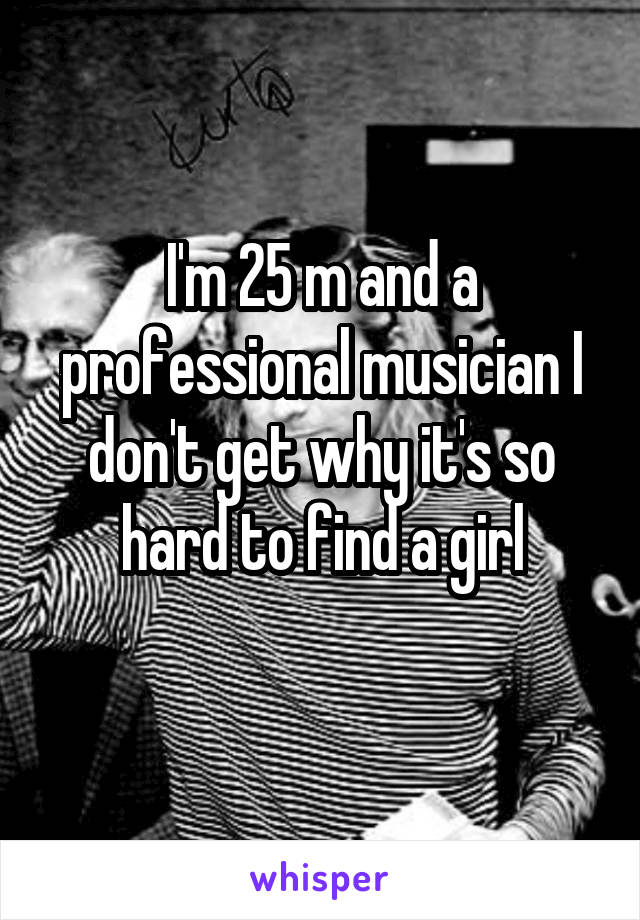 I'm 25 m and a professional musician I don't get why it's so hard to find a girl
