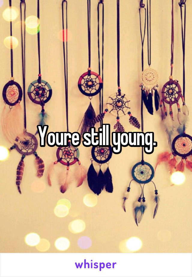 Youre still young.