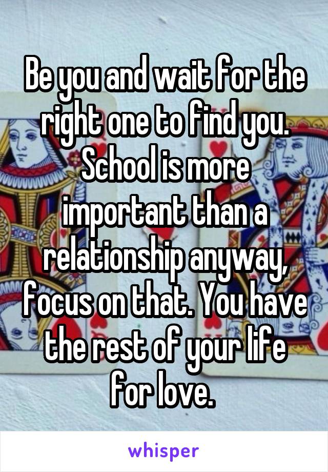 Be you and wait for the right one to find you. School is more important than a relationship anyway, focus on that. You have the rest of your life for love. 