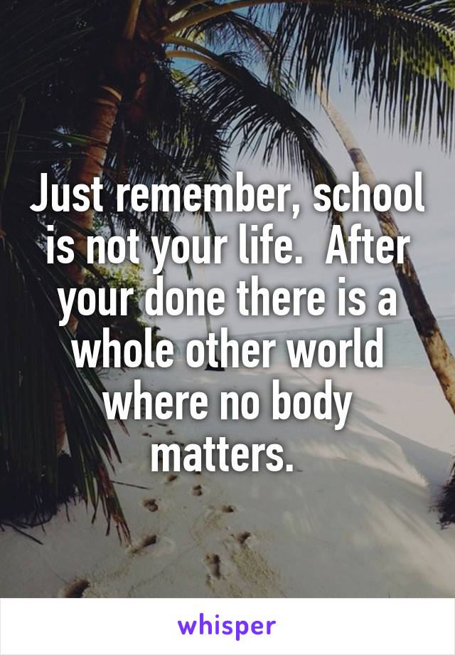 Just remember, school is not your life.  After your done there is a whole other world where no body matters. 