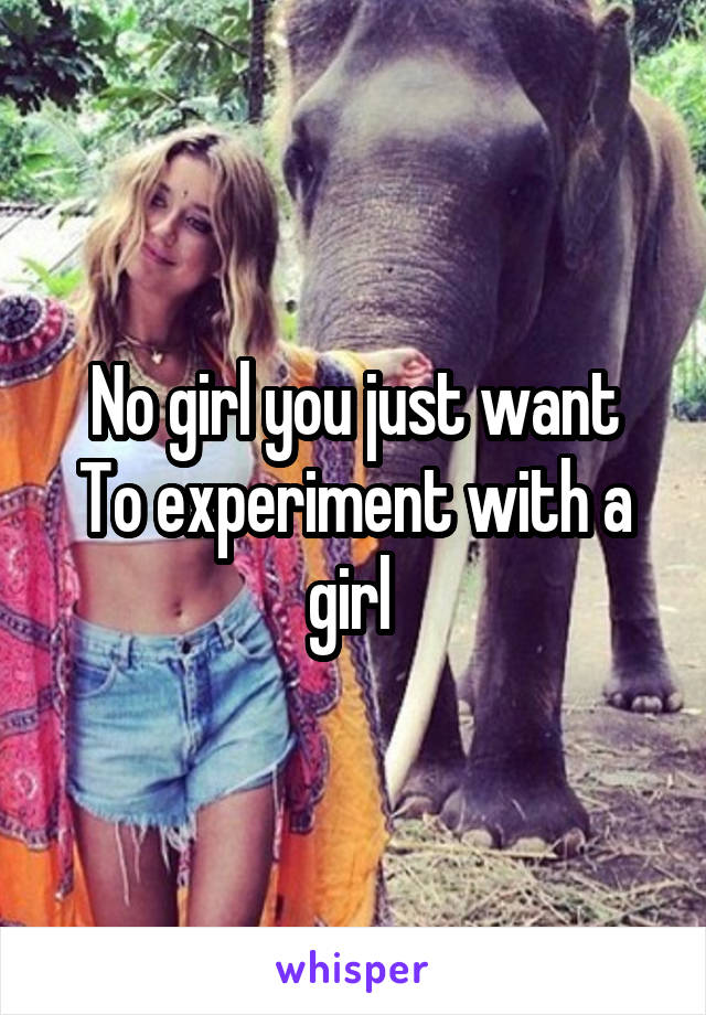 No girl you just want
To experiment with a girl 