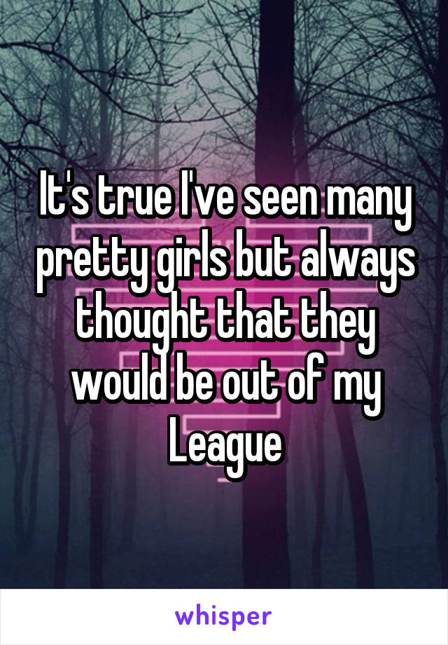 It's true I've seen many pretty girls but always thought that they would be out of my League