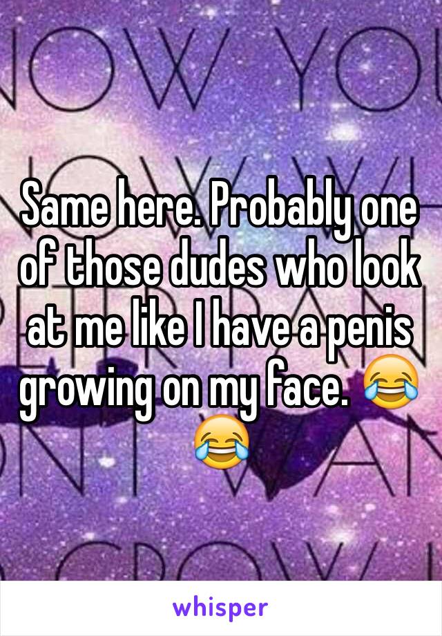 Same here. Probably one of those dudes who look at me like I have a penis growing on my face. 😂😂