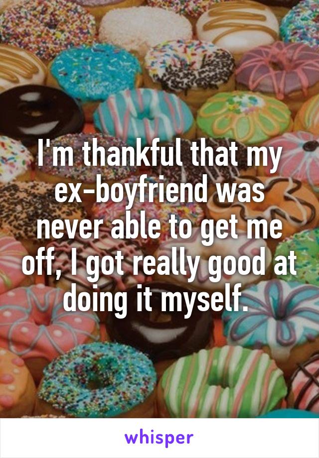 I'm thankful that my ex-boyfriend was never able to get me off, I got really good at doing it myself. 