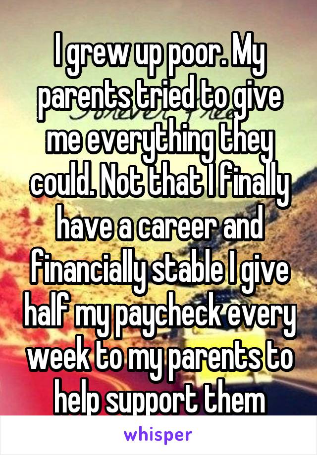 I grew up poor. My parents tried to give me everything they could. Not that I finally have a career and financially stable I give half my paycheck every week to my parents to help support them