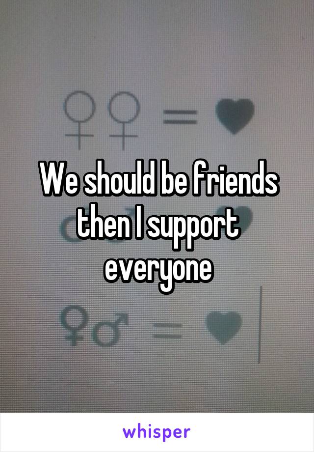 We should be friends then I support everyone