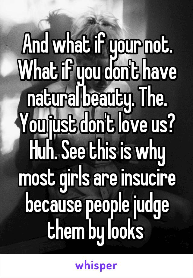 And what if your not. What if you don't have natural beauty. The. You just don't love us? Huh. See this is why most girls are insucire because people judge them by looks 