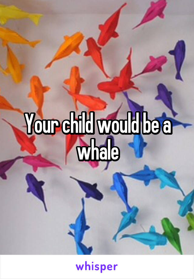 Your child would be a whale