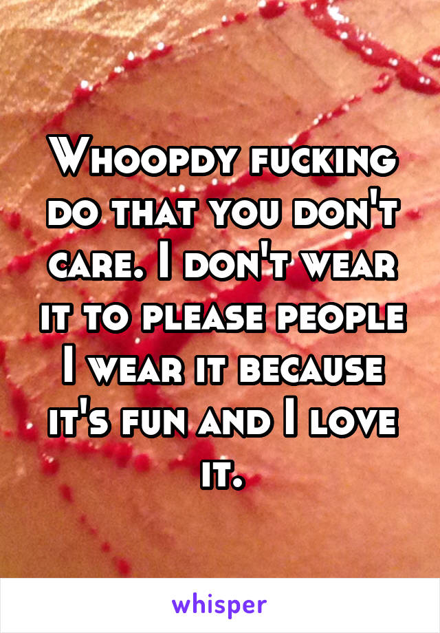 Whoopdy fucking do that you don't care. I don't wear it to please people I wear it because it's fun and I love it.