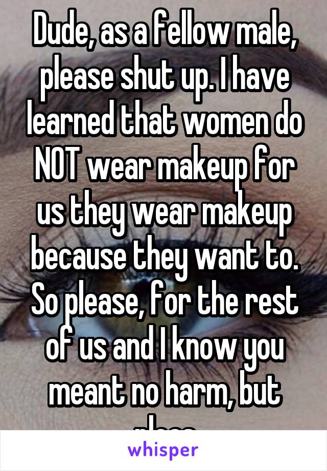 Dude, as a fellow male, please shut up. I have learned that women do NOT wear makeup for us they wear makeup because they want to. So please, for the rest of us and I know you meant no harm, but pleas
