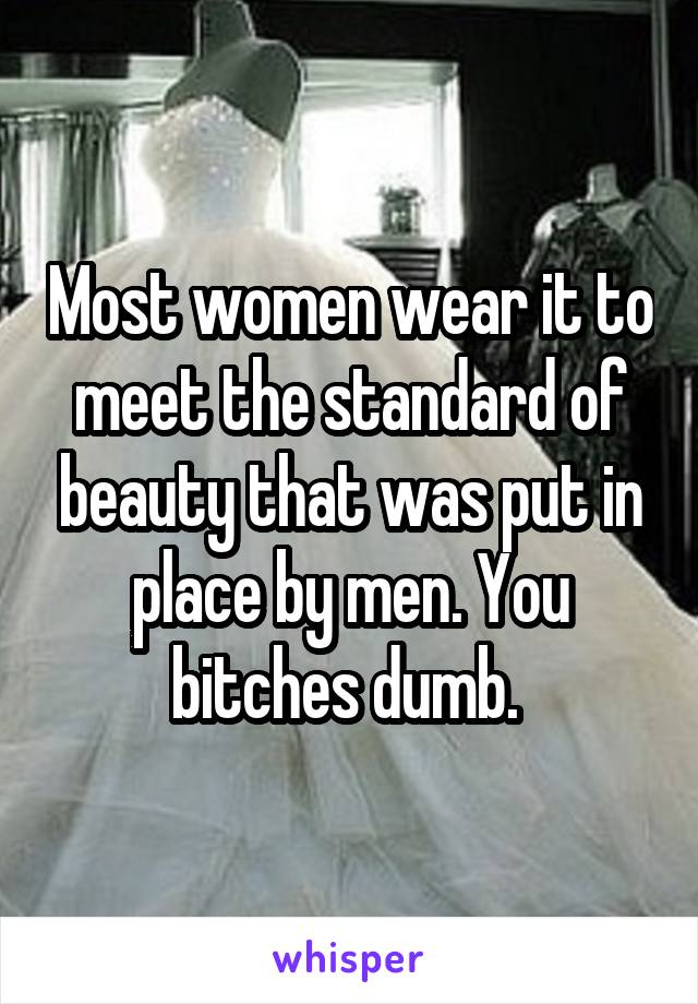 Most women wear it to meet the standard of beauty that was put in place by men. You bitches dumb. 