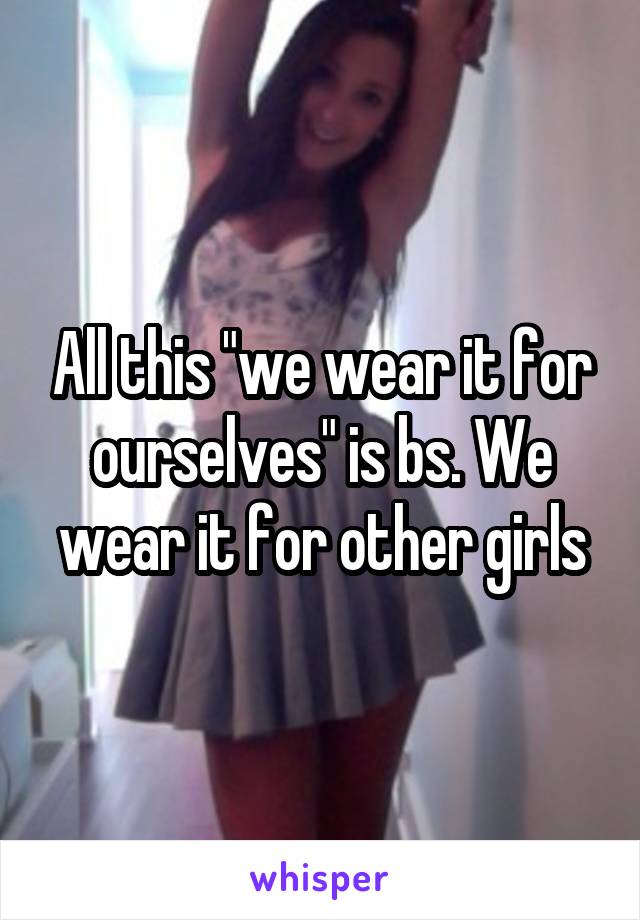 All this "we wear it for ourselves" is bs. We wear it for other girls