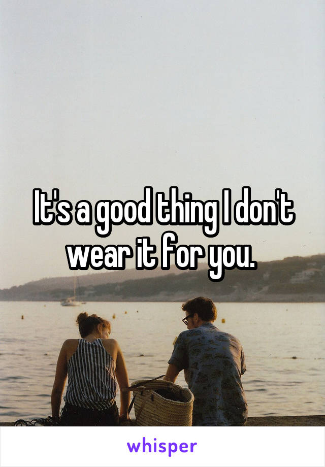 It's a good thing I don't wear it for you. 