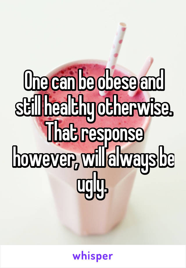One can be obese and still healthy otherwise. That response however, will always be ugly. 
