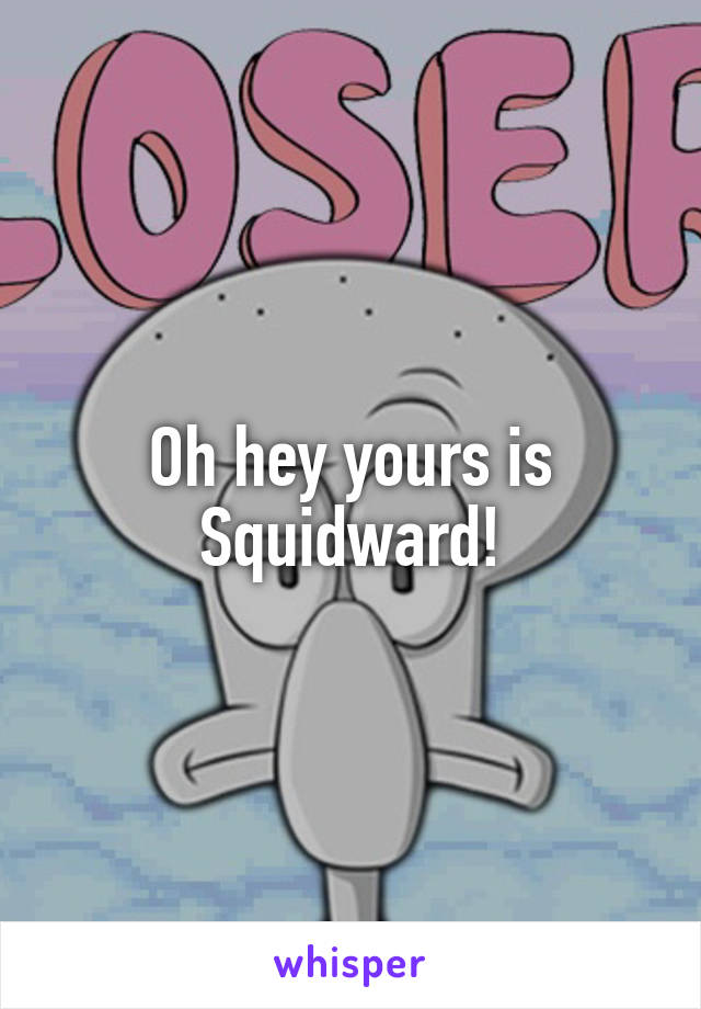 Oh hey yours is Squidward!