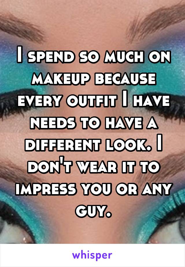 I spend so much on makeup because every outfit I have needs to have a different look. I don't wear it to impress you or any guy.