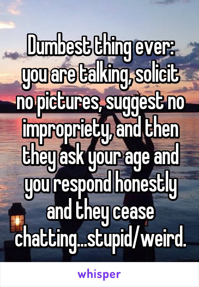 Dumbest thing ever: you are talking, solicit no pictures, suggest no impropriety, and then they ask your age and you respond honestly and they cease chatting...stupid/weird.