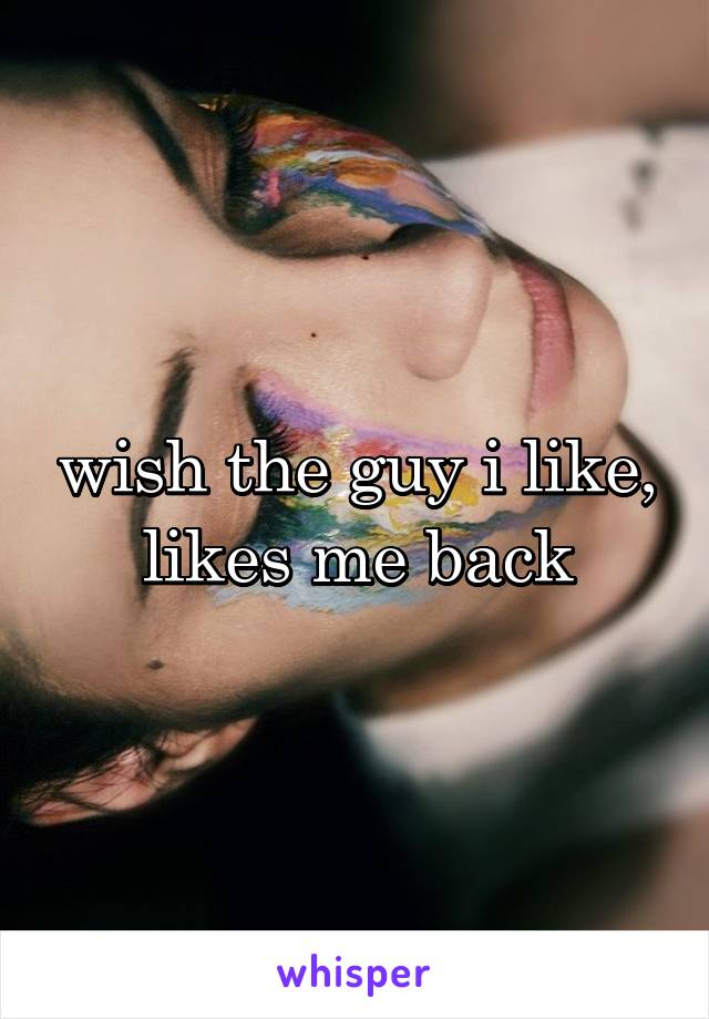 wish the guy i like, likes me back