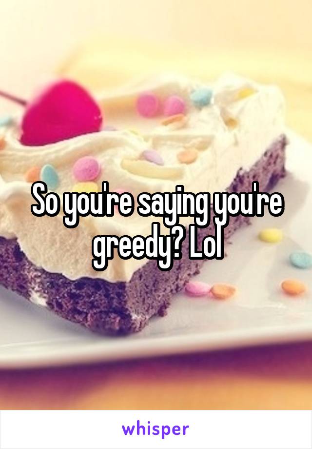 So you're saying you're greedy? Lol