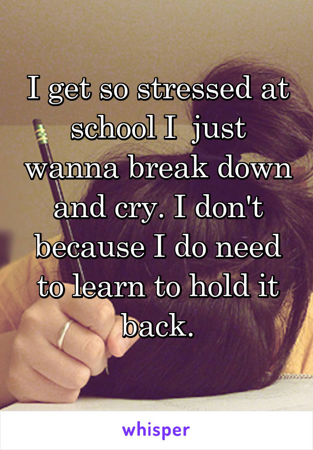 I get so stressed at school I  just wanna break down and cry. I don't because I do need to learn to hold it back.
