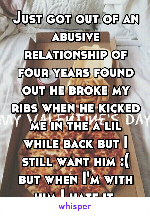 Just got out of an abusive relationship of four years found out he broke my ribs when he kicked me in the a lil while back but I still want him :( but when I'm with him I hate it 