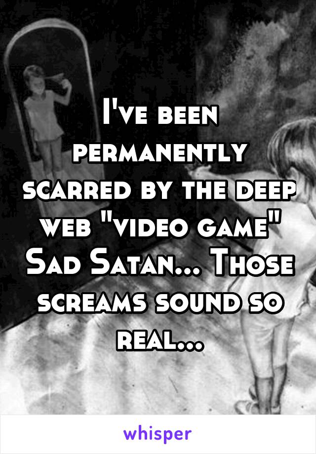 I've been permanently scarred by the deep web "video game" Sad Satan... Those screams sound so real...