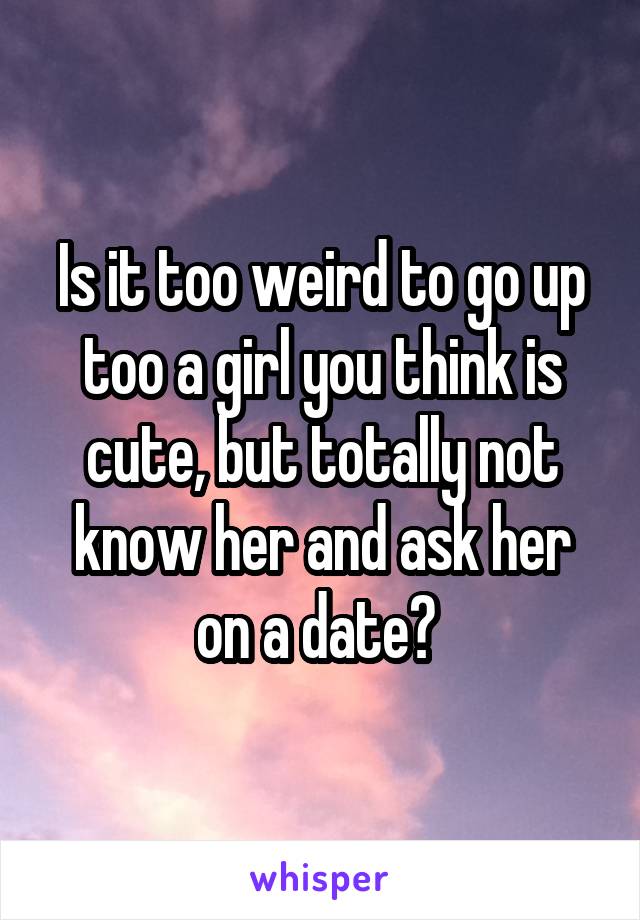 Is it too weird to go up too a girl you think is cute, but totally not know her and ask her on a date? 