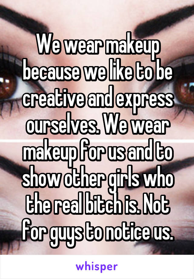 We wear makeup because we like to be creative and express ourselves. We wear makeup for us and to show other girls who the real bitch is. Not for guys to notice us.