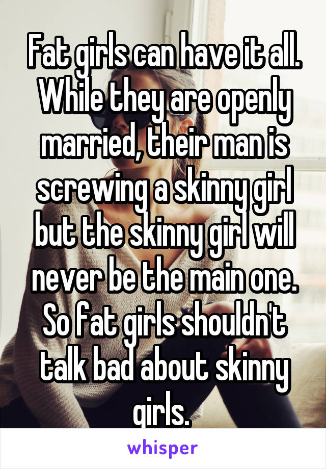 Fat girls can have it all. While they are openly married, their man is screwing a skinny girl but the skinny girl will never be the main one. So fat girls shouldn't talk bad about skinny girls. 