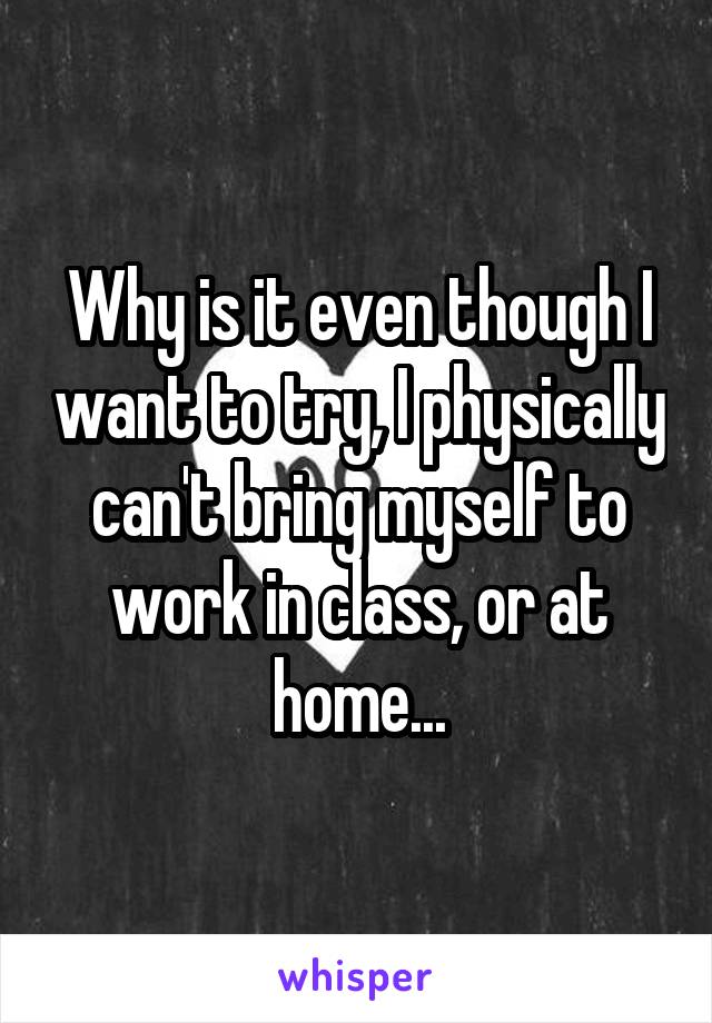 Why is it even though I want to try, I physically can't bring myself to work in class, or at home...