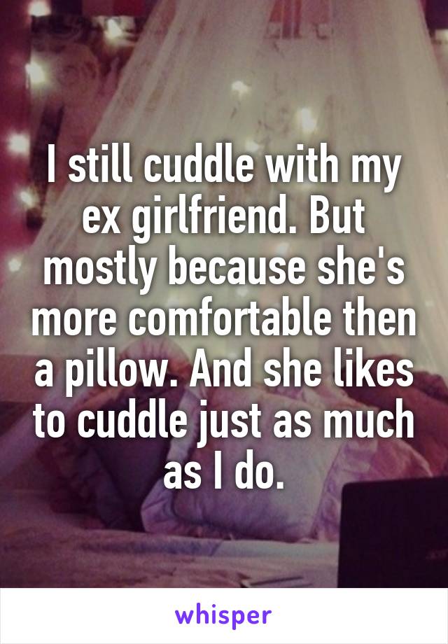 I still cuddle with my ex girlfriend. But mostly because she's more comfortable then a pillow. And she likes to cuddle just as much as I do.