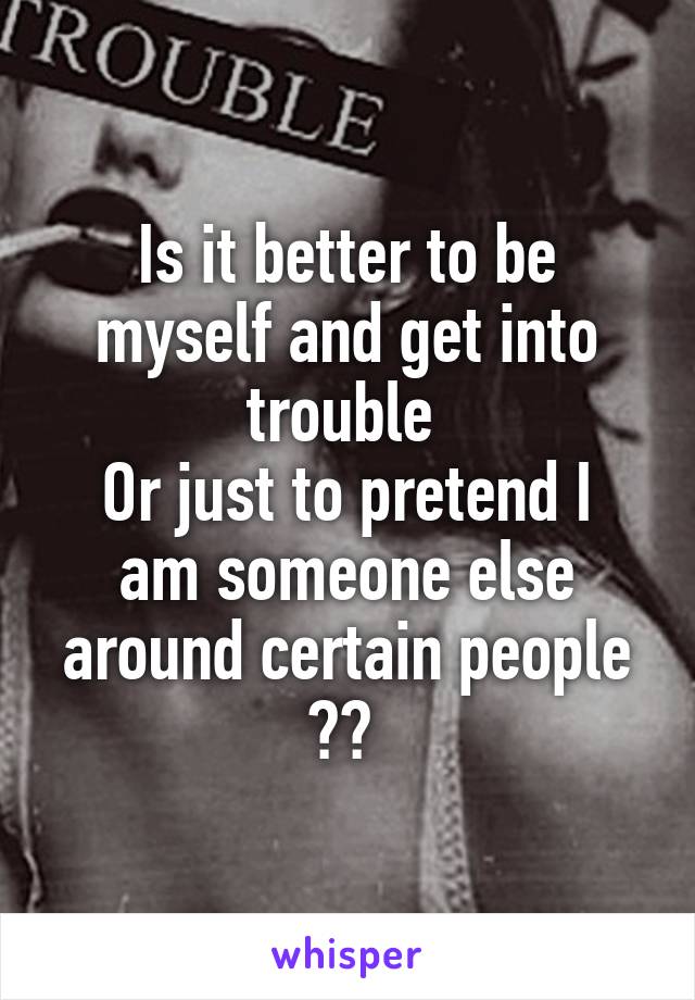 Is it better to be myself and get into trouble 
Or just to pretend I am someone else around certain people ?? 