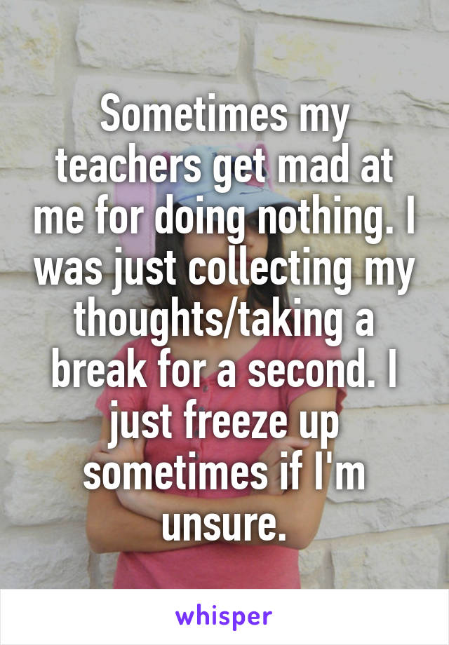 Sometimes my teachers get mad at me for doing nothing. I was just collecting my thoughts/taking a break for a second. I just freeze up sometimes if I'm unsure.