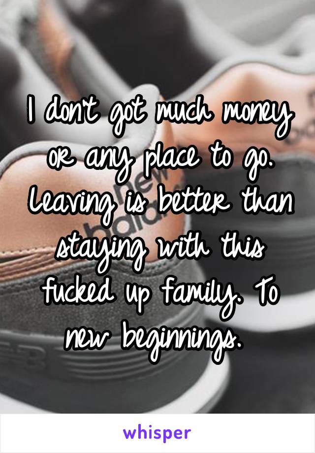 I don't got much money or any place to go. Leaving is better than staying with this fucked up family. To new beginnings. 