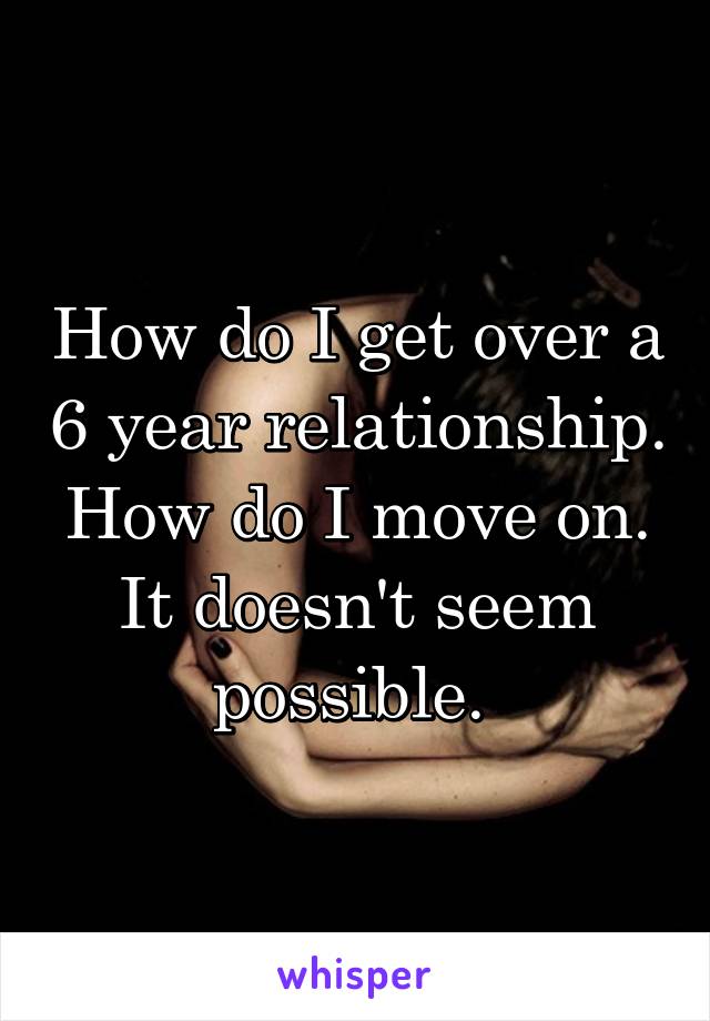 How do I get over a 6 year relationship. How do I move on. It doesn't seem possible. 