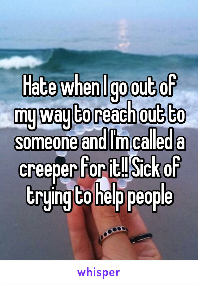 Hate when I go out of my way to reach out to someone and I'm called a creeper for it!! Sick of trying to help people