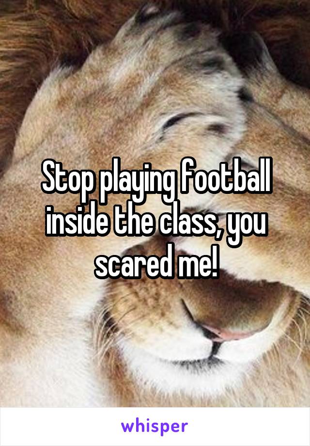 Stop playing football inside the class, you scared me!