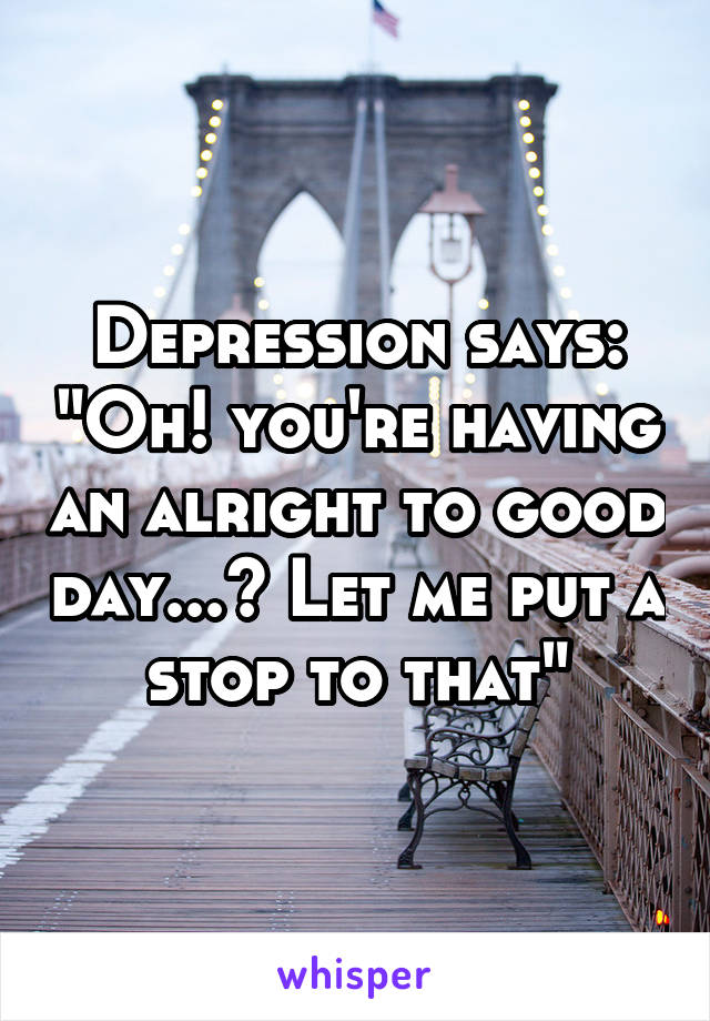 Depression says: "Oh! you're having an alright to good day...? Let me put a stop to that"