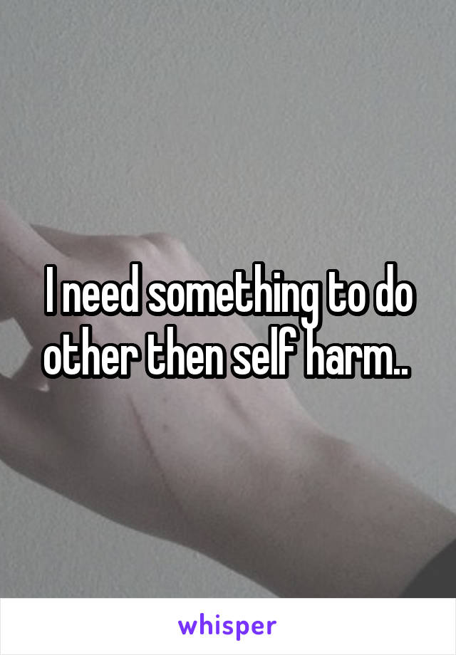 I need something to do other then self harm.. 