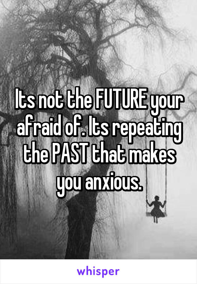 Its not the FUTURE your afraid of. Its repeating the PAST that makes you anxious.