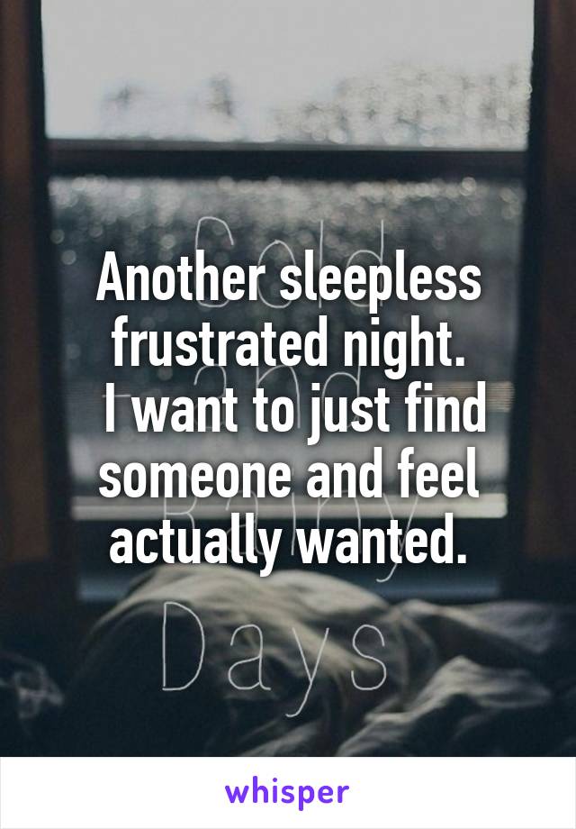 Another sleepless frustrated night.
 I want to just find someone and feel actually wanted.