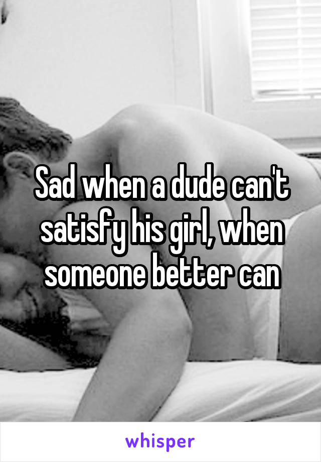 Sad when a dude can't satisfy his girl, when someone better can