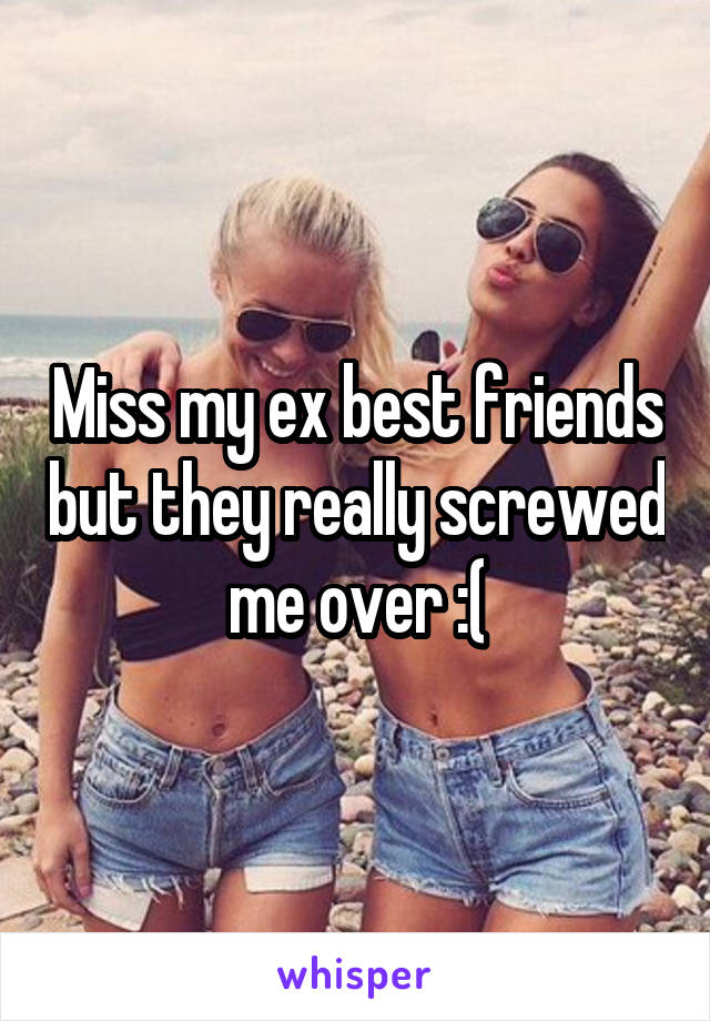 Miss my ex best friends but they really screwed me over :(